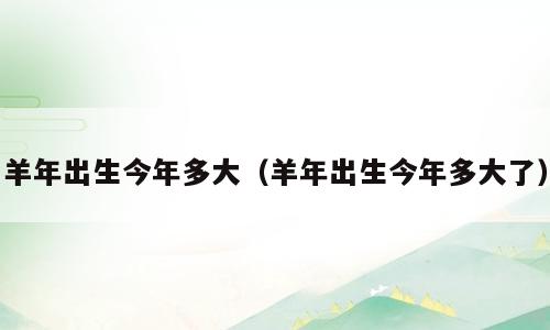 羊年出生今年多大（羊年出生今年多大了）