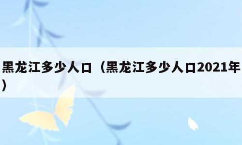 黑龙江多少人口（黑龙江多少人口2021年）