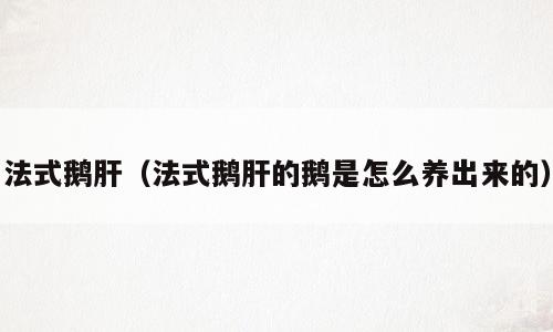 法式鹅肝（法式鹅肝的鹅是怎么养出来的）