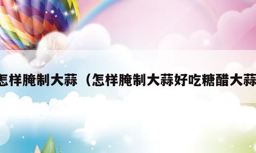 怎样腌制大蒜（怎样腌制大蒜好吃糖醋大蒜）