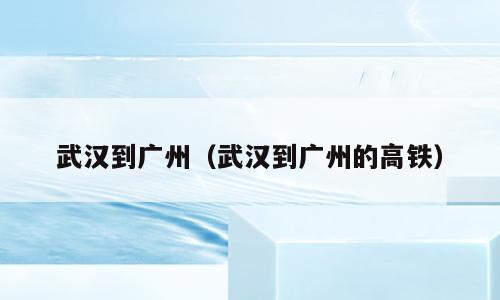 武汉到广州（武汉到广州的高铁）