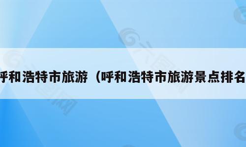 呼和浩特市旅游（呼和浩特市旅游景点排名）