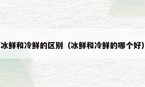 冰鲜和冷鲜的区别（冰鲜和冷鲜的哪个好）