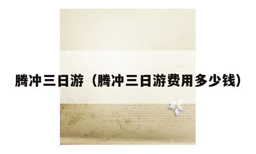 腾冲三日游（腾冲三日游费用多少钱）