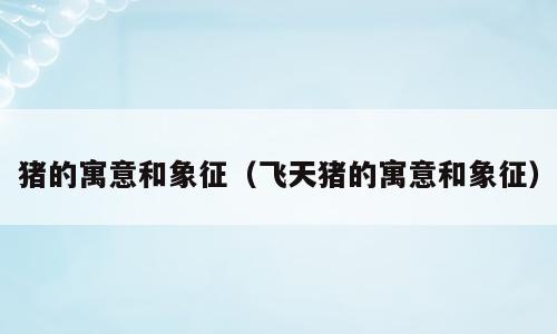 猪的寓意和象征（飞天猪的寓意和象征）