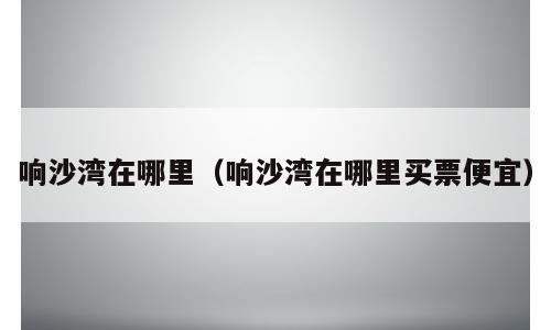 响沙湾在哪里（响沙湾在哪里买票便宜）
