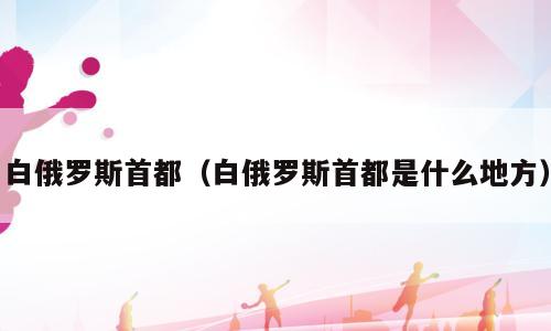 白俄罗斯首都（白俄罗斯首都是什么地方）
