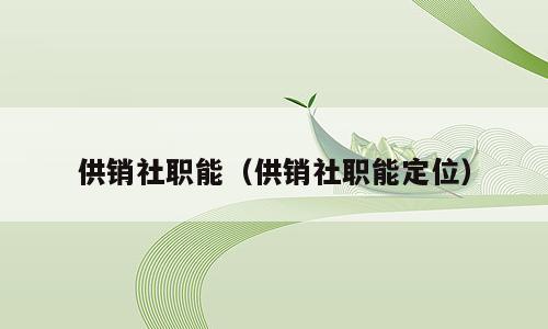 供销社职能（供销社职能定位）