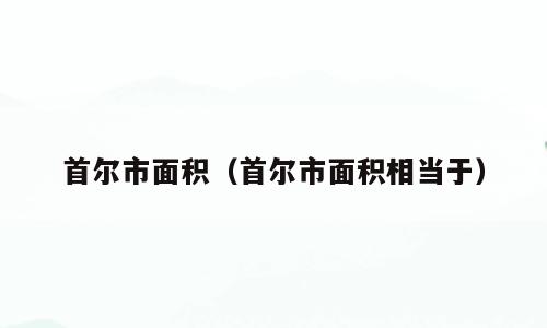 首尔市面积（首尔市面积相当于）