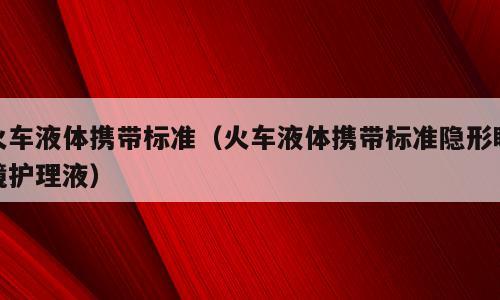 火车液体携带标准（火车液体携带标准隐形眼镜护理液）