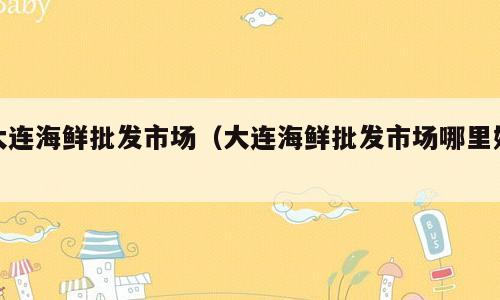 大连海鲜批发市场（大连海鲜批发市场哪里好）