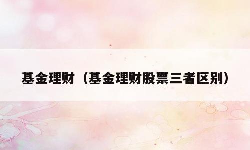 基金理财（基金理财股票三者区别）