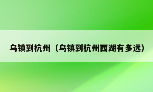 乌镇到杭州（乌镇到杭州西湖有多远）