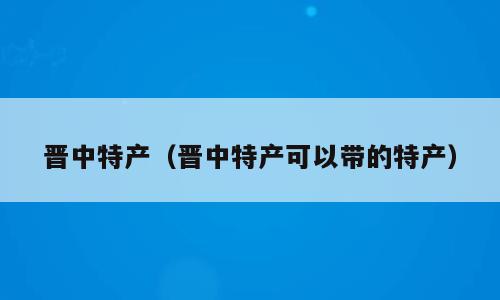 晋中特产（晋中特产可以带的特产）