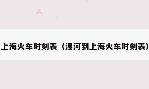 上海火车时刻表（漯河到上海火车时刻表）