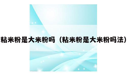 粘米粉是大米粉吗（粘米粉是大米粉吗法）