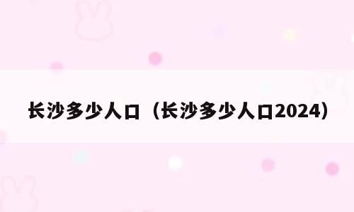长沙多少人口（长沙多少人口2024）