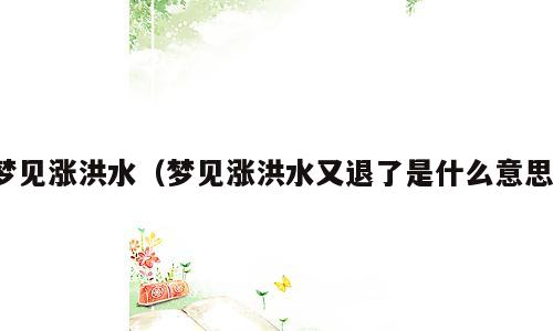 梦见涨洪水（梦见涨洪水又退了是什么意思）