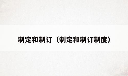 制定和制订（制定和制订制度）