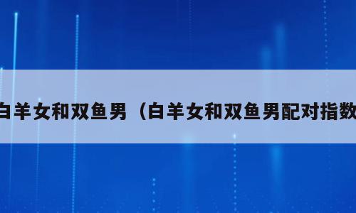 白羊女和双鱼男（白羊女和双鱼男配对指数）