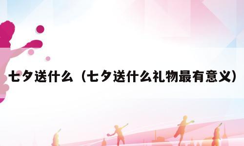 七夕送什么（七夕送什么礼物最有意义）