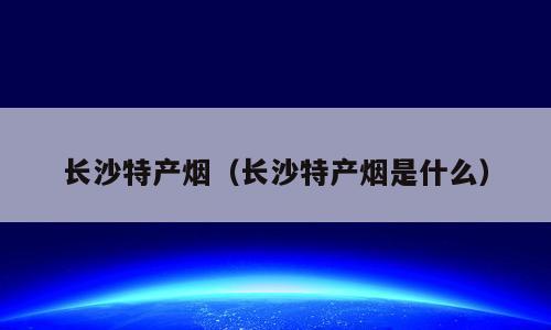 长沙特产烟（长沙特产烟是什么）