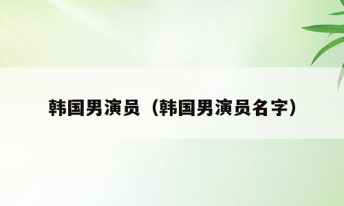 韩国男演员（韩国男演员名字）
