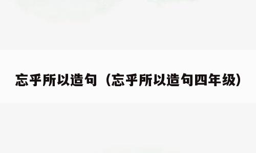 忘乎所以造句（忘乎所以造句四年级）