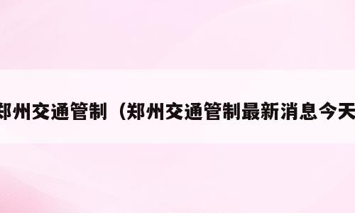 郑州交通管制（郑州交通管制最新消息今天）
