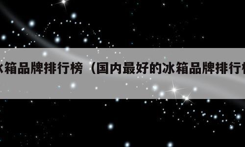 冰箱品牌排行榜（国内最好的冰箱品牌排行榜）