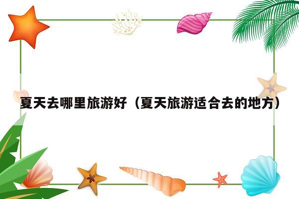 夏天去哪里旅游好（夏天旅游适合去的地方）
