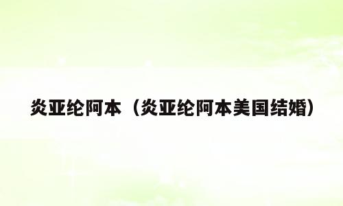 炎亚纶阿本（炎亚纶阿本美国结婚）