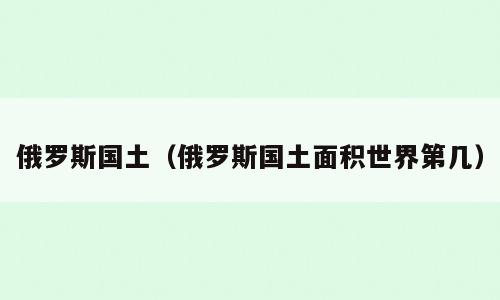 俄罗斯国土（俄罗斯国土面积世界第几）