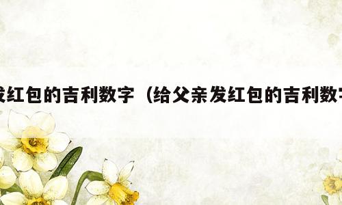 发红包的吉利数字（给父亲发红包的吉利数字）
