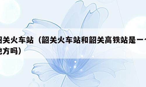 韶关火车站（韶关火车站和韶关高铁站是一个地方吗）