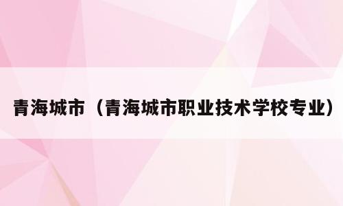 青海城市（青海城市职业技术学校专业）