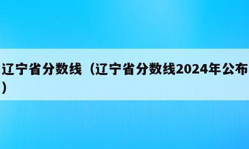 辽宁省分数线（辽宁省分数线2024年公布）