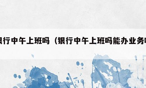 银行中午上班吗（银行中午上班吗能办业务吗）