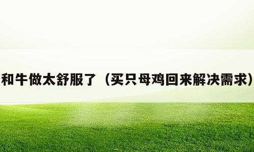 和牛做太舒服了（买只母鸡回来解决需求）