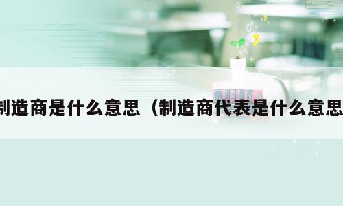 制造商是什么意思（制造商代表是什么意思）