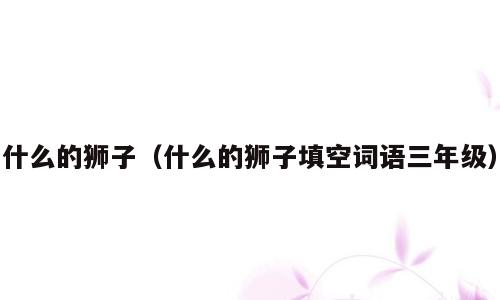 什么的狮子（什么的狮子填空词语三年级）