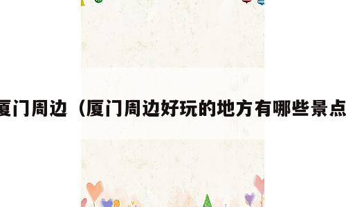 厦门周边（厦门周边好玩的地方有哪些景点）