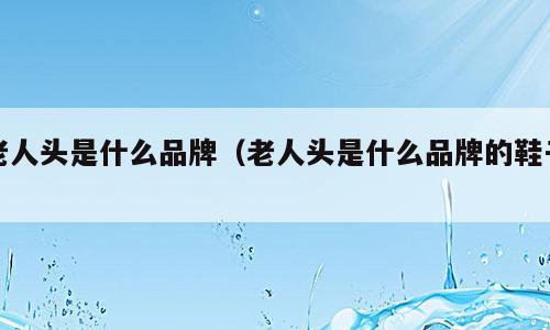 老人头是什么品牌（老人头是什么品牌的鞋子）