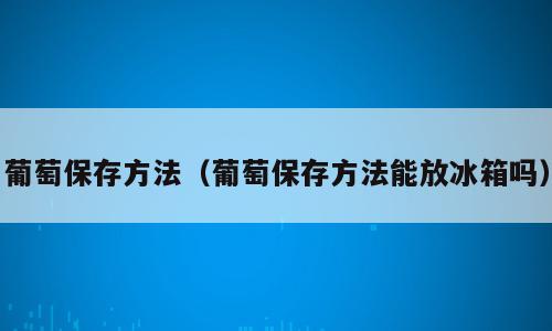 葡萄保存方法（葡萄保存方法能放冰箱吗）
