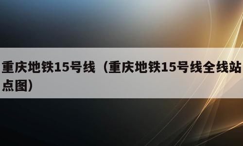 重庆地铁15号线（重庆地铁15号线全线站点图）