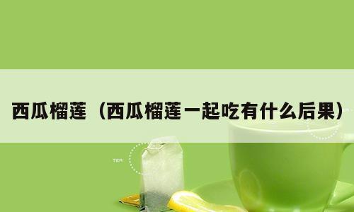 西瓜榴莲（西瓜榴莲一起吃有什么后果）