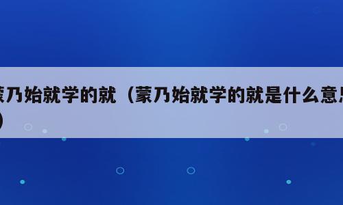 蒙乃始就学的就（蒙乃始就学的就是什么意思?）