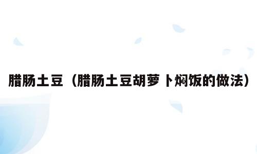 腊肠土豆（腊肠土豆胡萝卜焖饭的做法）