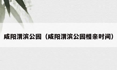 咸阳渭滨公园（咸阳渭滨公园相亲时间）