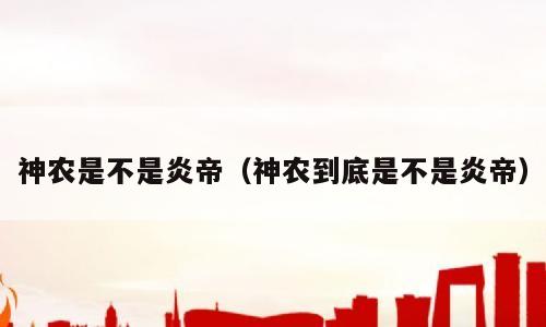 神农是不是炎帝（神农到底是不是炎帝）